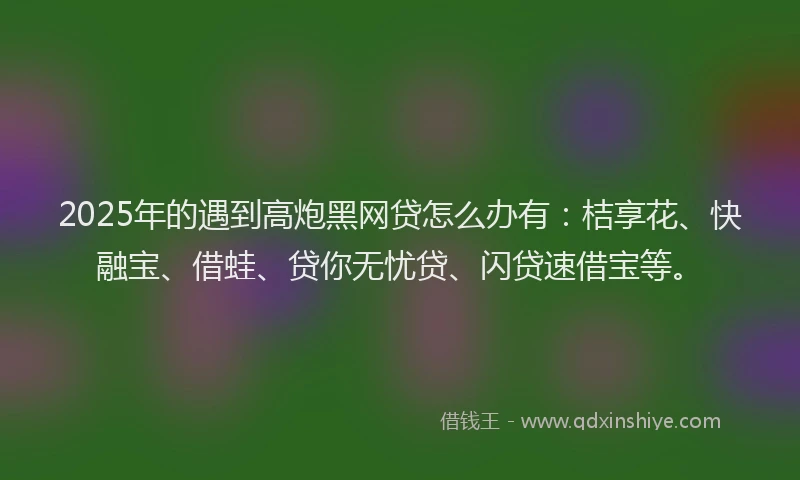 2025年的遇到高炮黑网贷怎么办有：桔享花、快融宝、借蛙、贷你无忧贷、闪贷速借宝等。