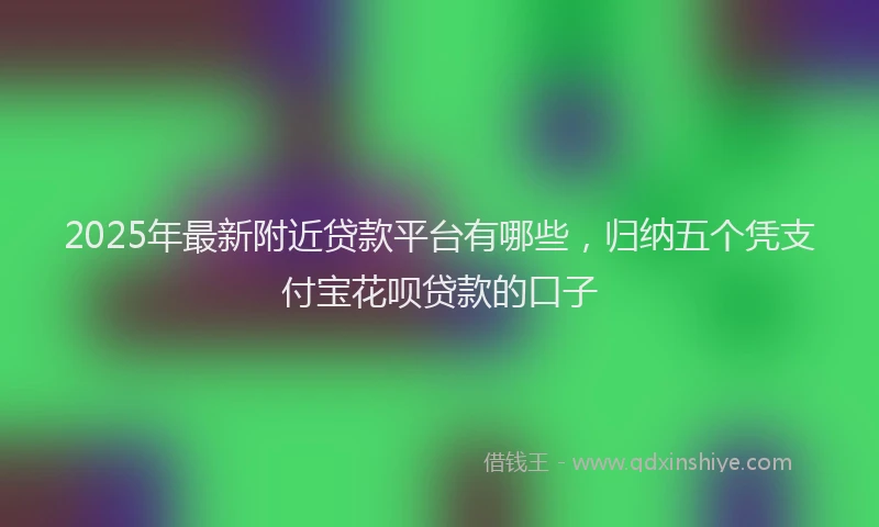 2025年最新附近贷款平台有哪些，归纳五个凭支付宝花呗贷款的口子