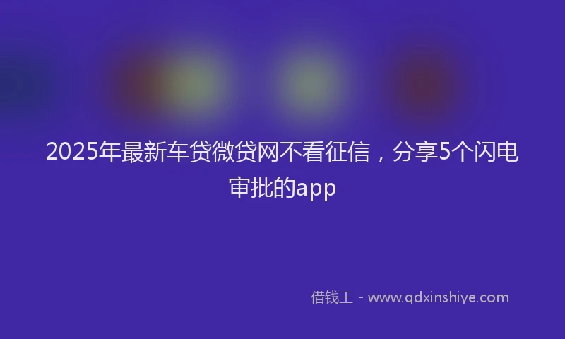 2025年最新车贷微贷网不看征信，分享5个闪电审批的app