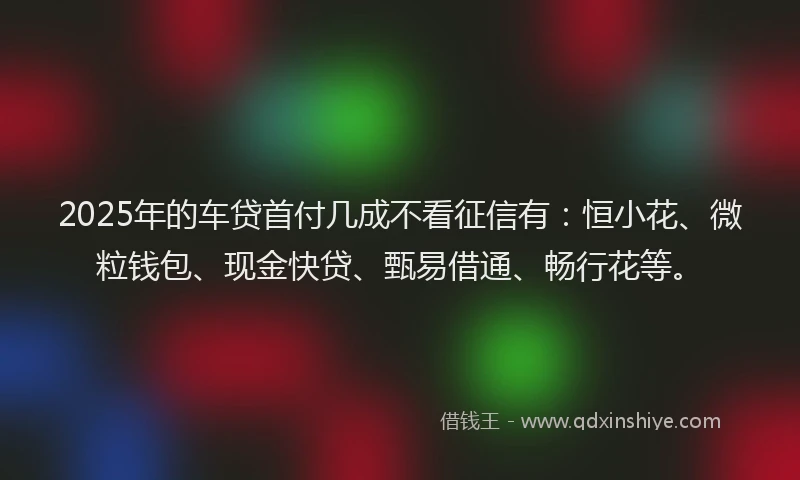 2025年的车贷首付几成不看征信有：恒小花、微粒钱包、现金快贷、甄易借通、畅行花等。