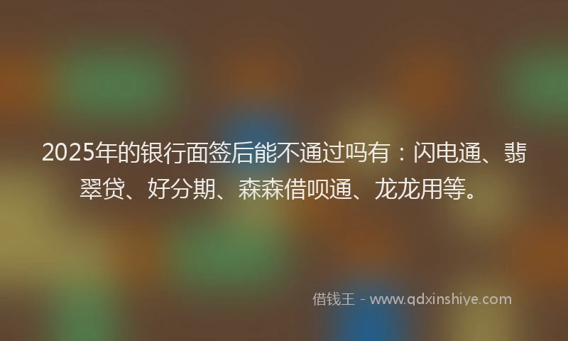2025年的银行面签后能不通过吗有：闪电通、翡翠贷、好分期、森森借呗通、龙龙用等。