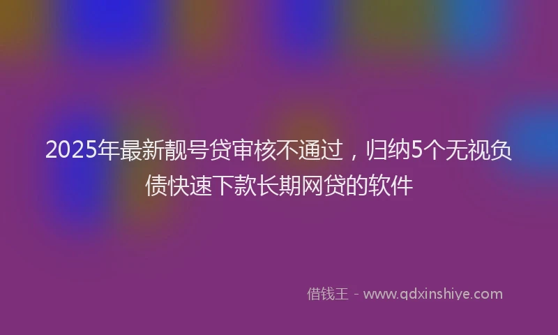 2025年最新靓号贷审核不通过，归纳5个无视负债快速下款长期网贷的软件