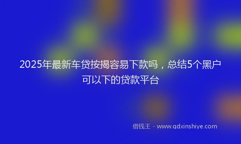 2025年最新车贷按揭容易下款吗，总结5个黑户可以下的贷款平台