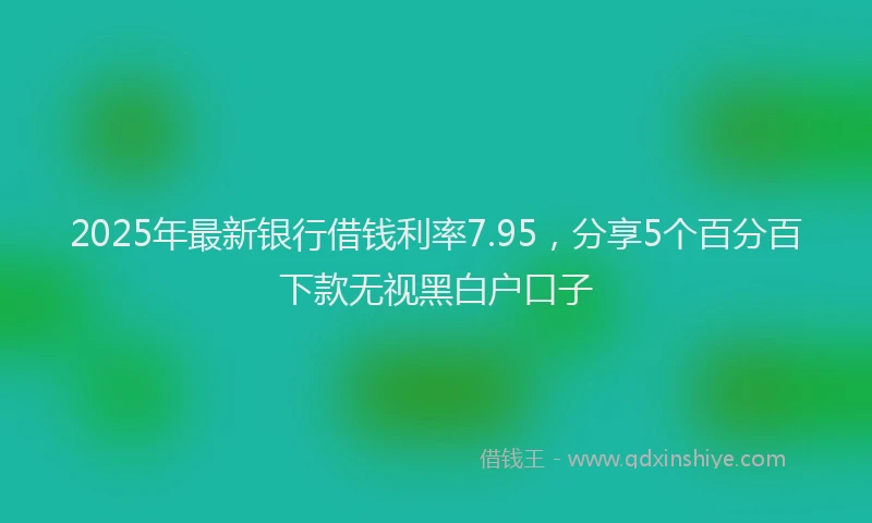 2025年最新银行借钱利率7.95，分享5个百分百下款无视黑白户口子