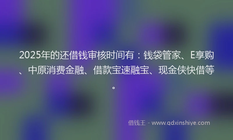 2025年的还借钱审核时间有：钱袋管家、E享购、中原消费金融、借款宝速融宝、现金侠快借等。