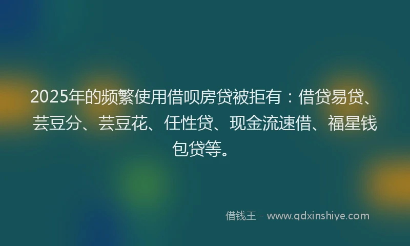 2025年的频繁使用借呗房贷被拒有：借贷易贷、芸豆分、芸豆花、任性贷、现金流速借、福星钱包贷等。