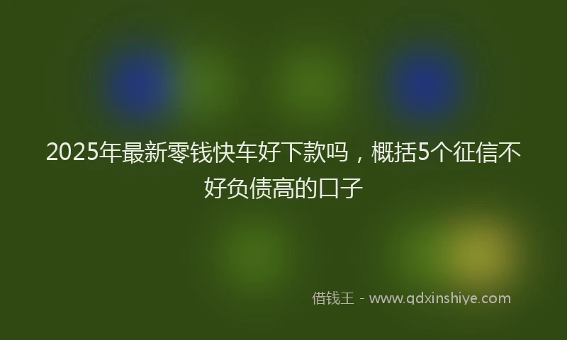 2025年最新零钱快车好下款吗,概括5个征信不好负债高的口子