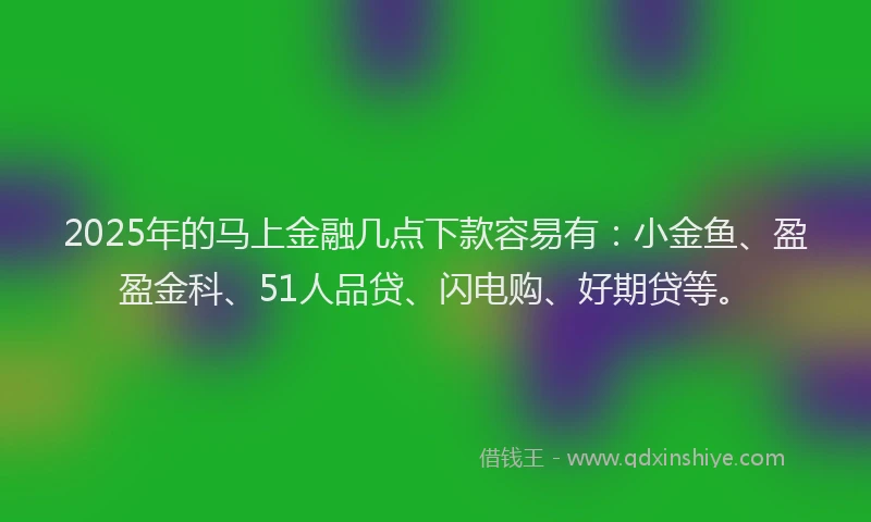 2025年的马上金融几点下款容易有：小金鱼、盈盈金科、51人品贷、闪电购、好期贷等。