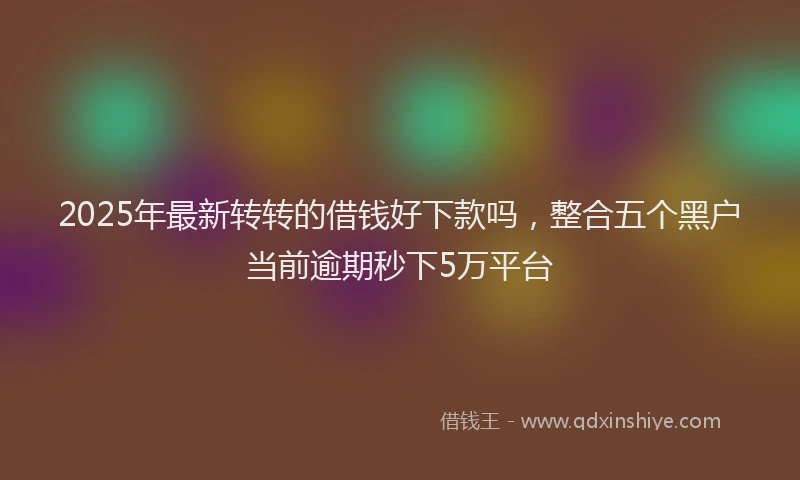 2025年最新转转的借钱好下款吗，整合五个黑户当前逾期秒下5万平台