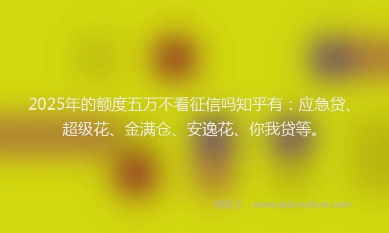 2025年的额度五万不看征信吗知乎有：应急贷、超级花、金满仓、安逸花、你我贷等。