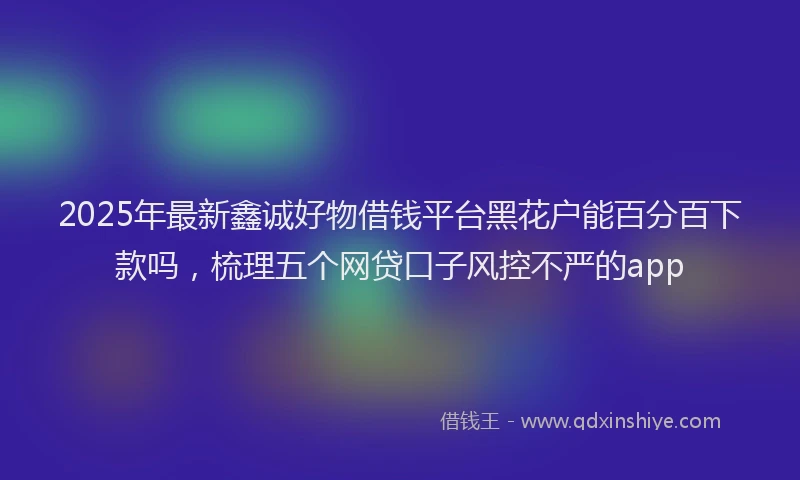 2025年最新鑫诚好物借钱平台黑花户能百分百下款吗，梳理五个网贷口子风控不严的app