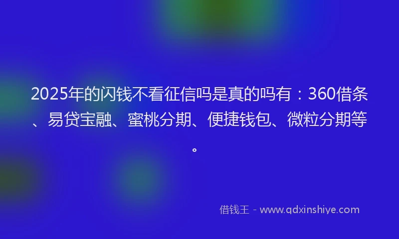 2025年的闪钱不看征信吗是真的吗有：360借条、易贷宝融、蜜桃分期、便捷钱包、微粒分期等。