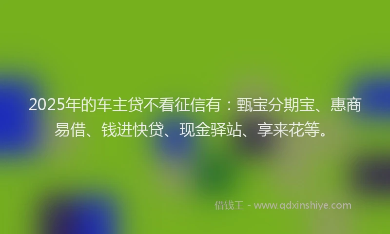 2025年的车主贷不看征信有：甄宝分期宝、惠商易借、钱进快贷、现金驿站、享来花等。