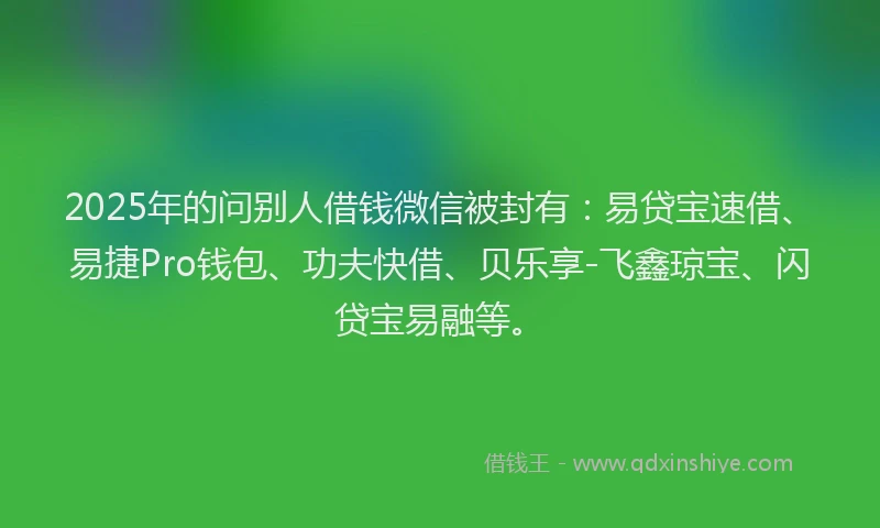 2025年的问别人借钱微信被封有：易贷宝速借、易捷Pro钱包、功夫快借、贝乐享-飞鑫琼宝、闪贷宝易融等。