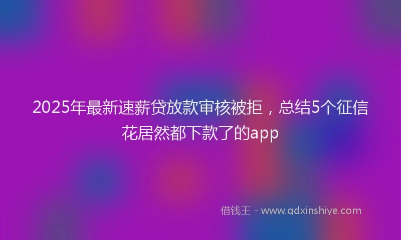2025年最新速薪贷放款审核被拒，总结5个征信花居然都下款了的app