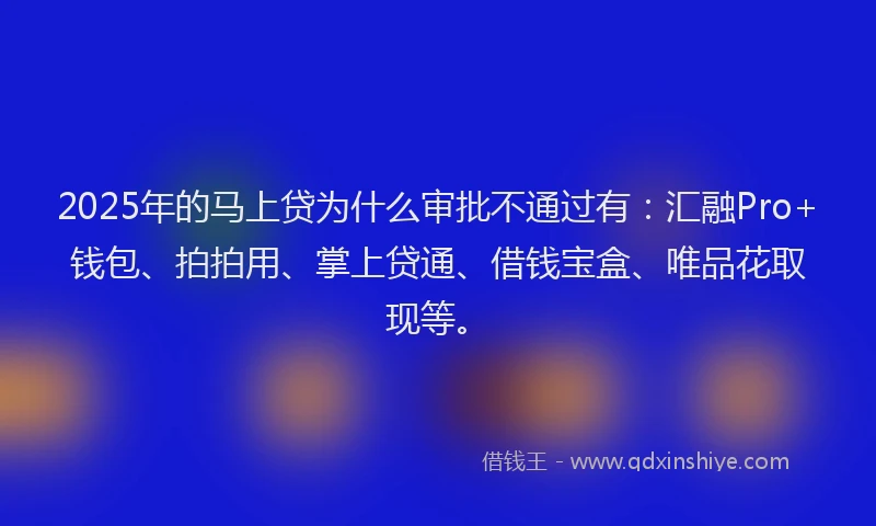 2025年的马上贷为什么审批不通过有：汇融Pro+钱包、拍拍用、掌上贷通、借钱宝盒、唯品花取现等。
