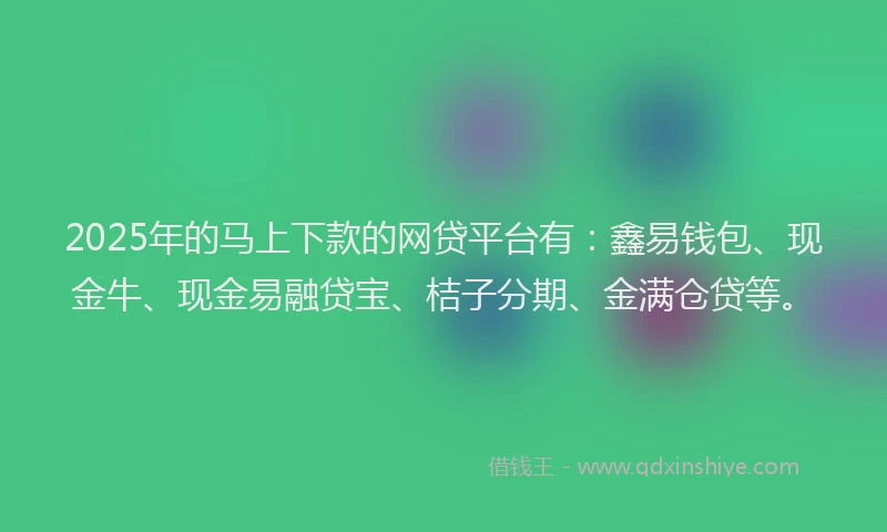 2025年的马上下款的网贷平台有：鑫易钱包、现金牛、现金易融贷宝、桔子分期、金满仓贷等。