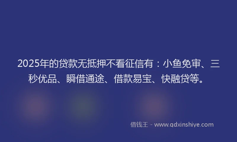 2025年的贷款无抵押不看征信有：小鱼免审、三秒优品、瞬借通途、借款易宝、快融贷等。