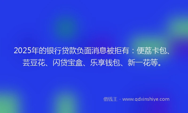 2025年的银行贷款负面消息被拒有：便荔卡包、芸豆花、闪贷宝盒、乐享钱包、新一花等。