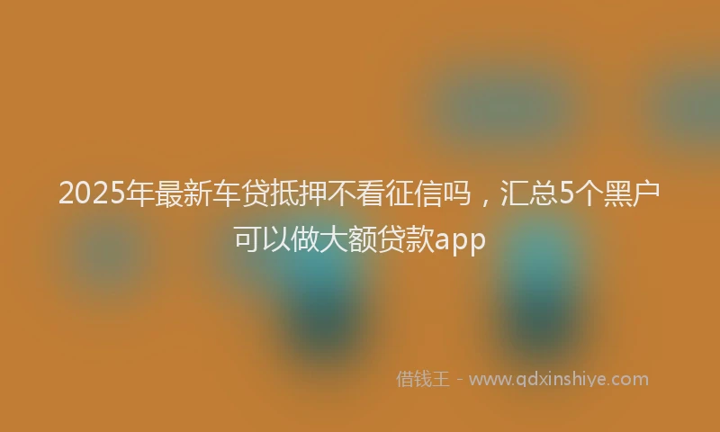 2025年最新车贷抵押不看征信吗，汇总5个黑户可以做大额贷款app