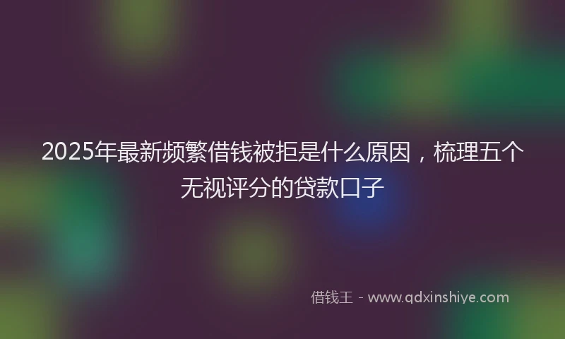 2025年最新频繁借钱被拒是什么原因，梳理五个无视评分的贷款口子