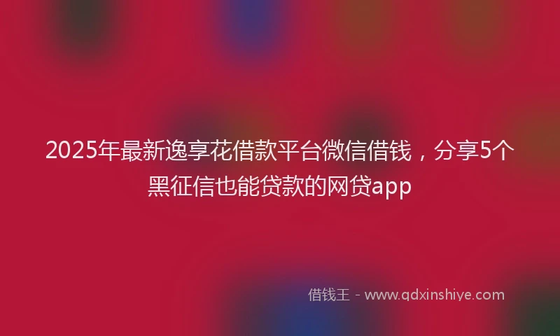 2025年最新逸享花借款平台微信借钱，分享5个黑征信也能贷款的网贷app