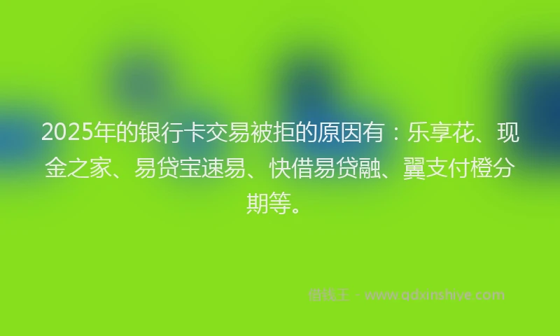 2025年的银行卡交易被拒的原因有：乐享花、现金之家、易贷宝速易、快借易贷融、翼支付橙分期等。