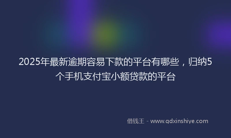 2025年最新逾期容易下款的平台有哪些，归纳5个手机支付宝小额贷款的平台
