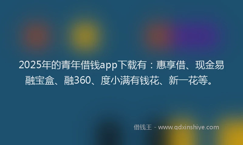 2025年的青年借钱app下载有：惠享借、现金易融宝盒、融360、度小满有钱花、新一花等。