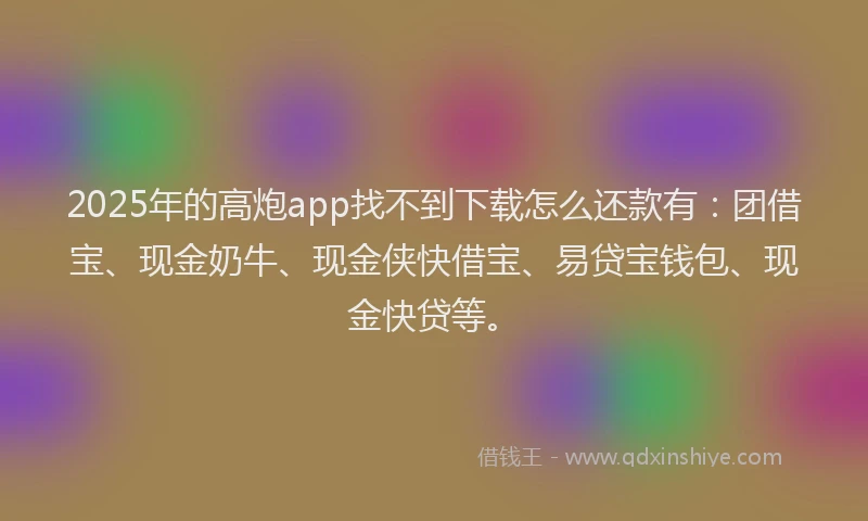 2025年的高炮app找不到下载怎么还款有：团借宝、现金奶牛、现金侠快借宝、易贷宝钱包、现金快贷等。