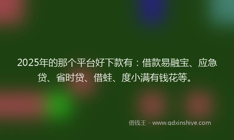 2025年的那个平台好下款有：借款易融宝、应急贷、省时贷、借蛙、度小满有钱花等。