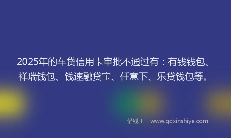 2025年的车贷信用卡审批不通过有：有钱钱包、祥瑞钱包、钱速融贷宝、任意下、乐贷钱包等。