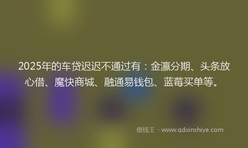 2025年的车贷迟迟不通过有：金瀛分期、头条放心借、魔快商城、融通易钱包、蓝莓买单等。