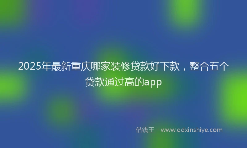 2025年最新重庆哪家装修贷款好下款，整合五个贷款通过高的app