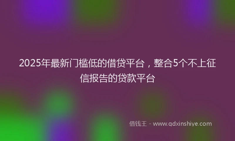 2025年最新门槛低的借贷平台，整合5个不上征信报告的贷款平台