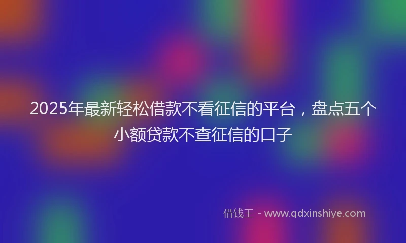 2025年最新轻松借款不看征信的平台，盘点五个小额贷款不查征信的口子