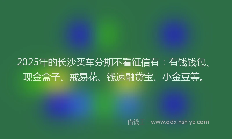 2025年的长沙买车分期不看征信有：有钱钱包、现金盒子、戒易花、钱速融贷宝、小金豆等。