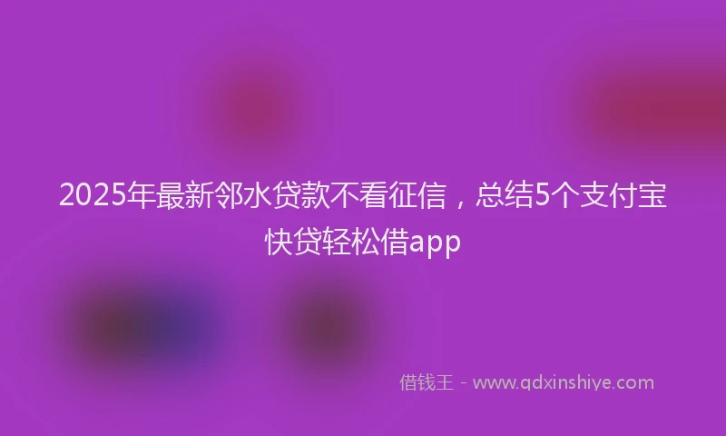 2025年最新邻水贷款不看征信，总结5个支付宝快贷轻松借app