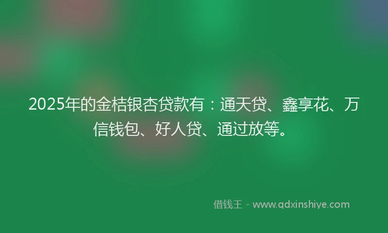 2025年的金桔银杏贷款有：通天贷、鑫享花、万信钱包、好人贷、通过放等。