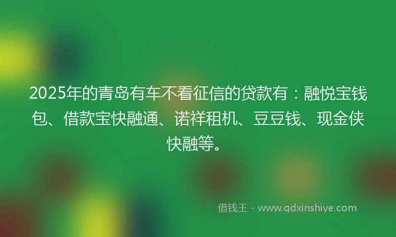 2025年的青岛有车不看征信的贷款有：融悦宝钱包、借款宝快融通、诺祥租机、豆豆钱、现金侠快融等。