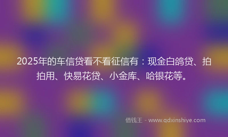 2025年的车信贷看不看征信有：现金白鸽贷、拍拍用、快易花贷、小金库、哈银花等。