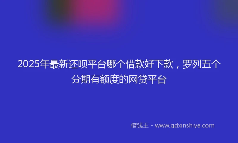 2025年最新还呗平台哪个借款好下款，罗列五个分期有额度的网贷平台