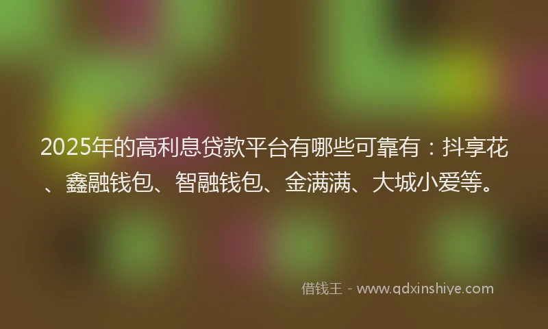 2025年的高利息贷款平台有哪些可靠有：抖享花、鑫融钱包、智融钱包、金满满、大城小爱等。