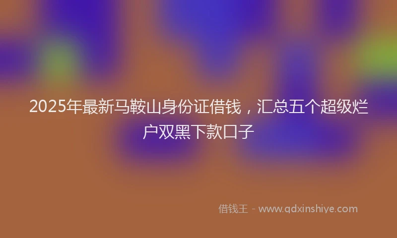 2025年最新马鞍山身份证借钱，汇总五个超级烂户双黑下款口子