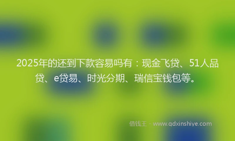 2025年的还到下款容易吗有：现金飞贷、51人品贷、e贷易、时光分期、瑞信宝钱包等。