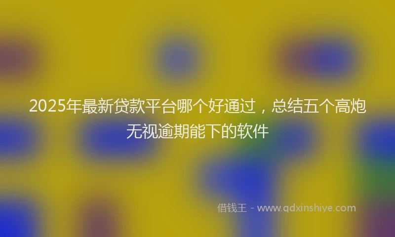 2025年最新贷款平台哪个好通过，总结五个高炮无视逾期能下的软件