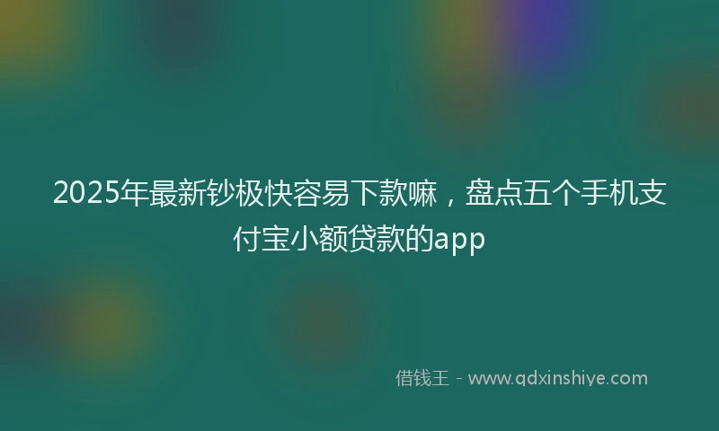 2025年最新钞极快容易下款嘛，盘点五个手机支付宝小额贷款的app