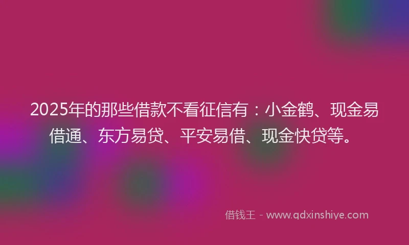 2025年的那些借款不看征信有：小金鹤、现金易借通、东方易贷、平安易借、现金快贷等。