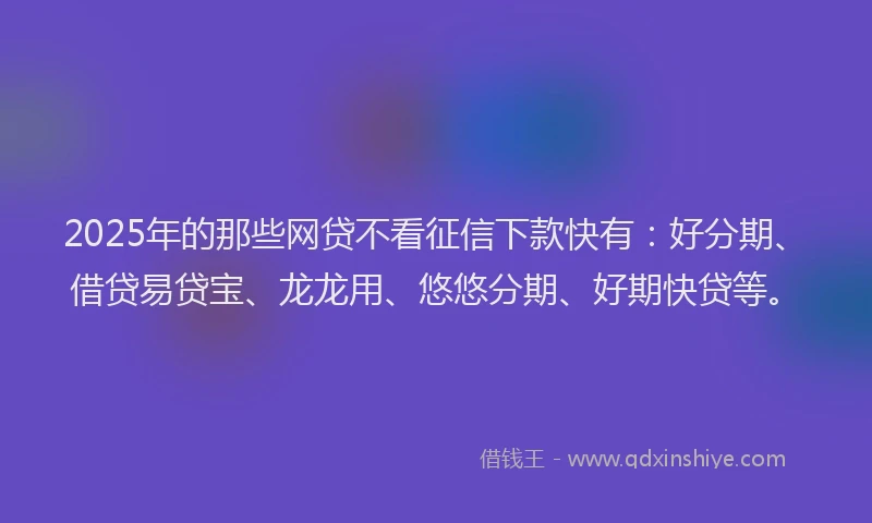 2025年的那些网贷不看征信下款快有：好分期、借贷易贷宝、龙龙用、悠悠分期、好期快贷等。
