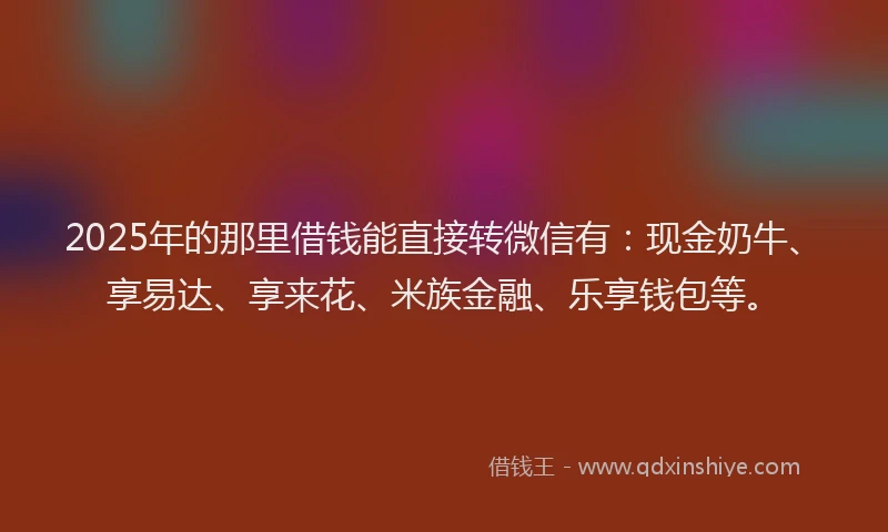 2025年的那里借钱能直接转微信有：现金奶牛、享易达、享来花、米族金融、乐享钱包等。